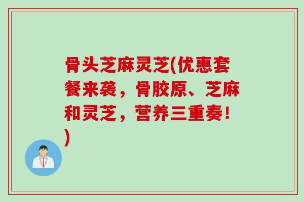 骨头芝麻灵芝(优惠套餐来袭，骨胶原、芝麻和灵芝，营养三重奏！)