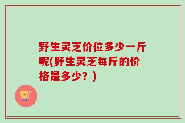 野生灵芝价位多少一斤呢(野生灵芝每斤的价格是多少？)