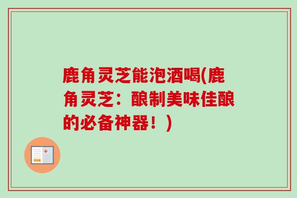 鹿角灵芝能泡酒喝(鹿角灵芝：酿制美味佳酿的必备神器！)
