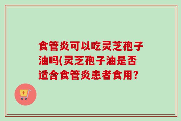 食管炎可以吃灵芝孢子油吗(灵芝孢子油是否适合食管炎患者食用？