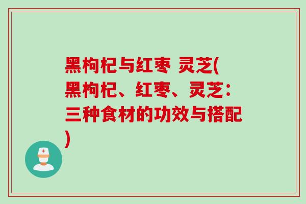 黑枸杞与红枣 灵芝(黑枸杞、红枣、灵芝：三种食材的功效与搭配)