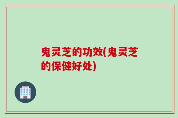 鬼灵芝的功效(鬼灵芝的保健好处)