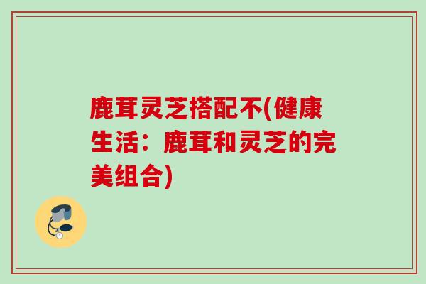 鹿茸灵芝搭配不(健康生活：鹿茸和灵芝的完美组合)