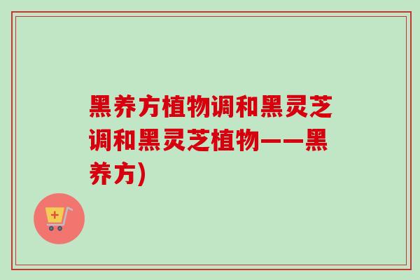 黑养方植物调和黑灵芝调和黑灵芝植物——黑养方) 黑养方植物调和黑灵芝调和黑灵芝植物——黑养方)