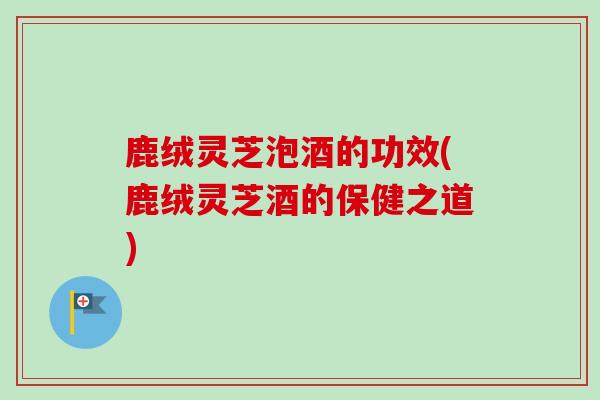 鹿绒灵芝泡酒的功效(鹿绒灵芝酒的保健之道)