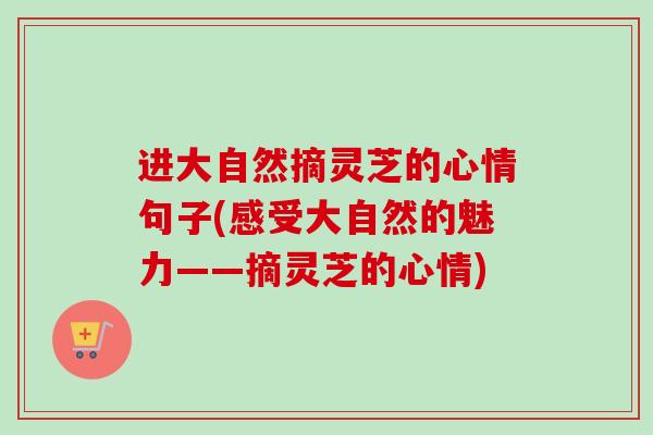 进大自然摘灵芝的心情句子(感受大自然的魅力——摘灵芝的心情) 进大自然摘灵芝的心情句子(感受大自然的魅力——摘灵芝的心情)