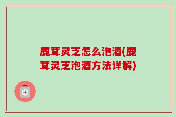 鹿茸灵芝怎么泡酒(鹿茸灵芝泡酒方法详解)