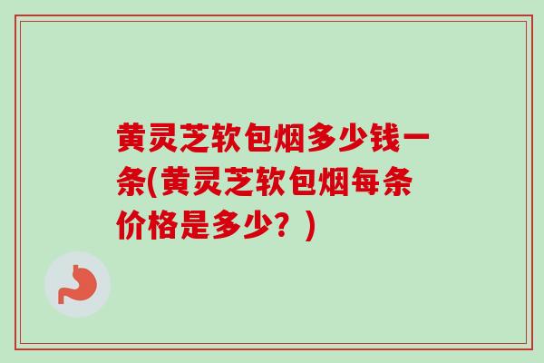 黄灵芝软包烟多少钱一条(黄灵芝软包烟每条价格是多少？)