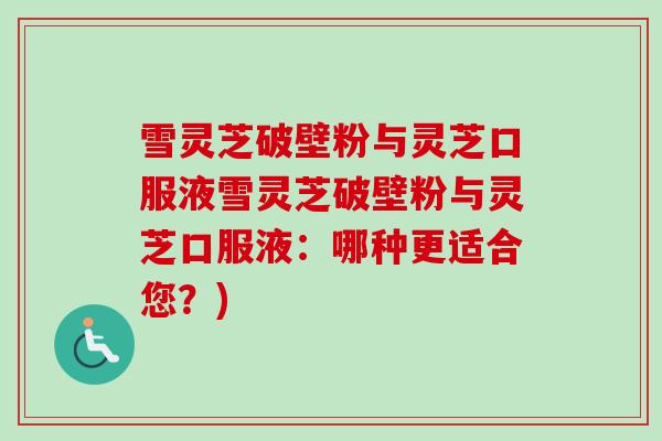 雪灵芝破壁粉与灵芝口服液雪灵芝破壁粉与灵芝口服液：哪种更适合您？)