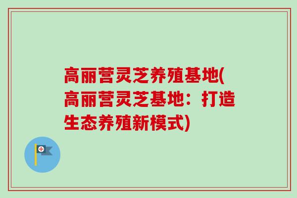 高丽营灵芝养殖基地(高丽营灵芝基地：打造生态养殖新模式)