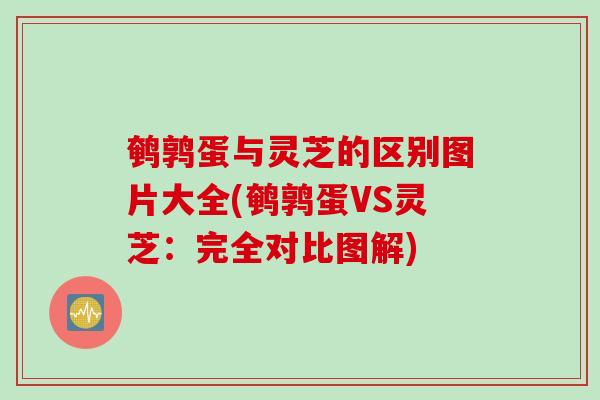鹌鹑蛋与灵芝的区别图片大全(鹌鹑蛋VS灵芝：完全对比图解)