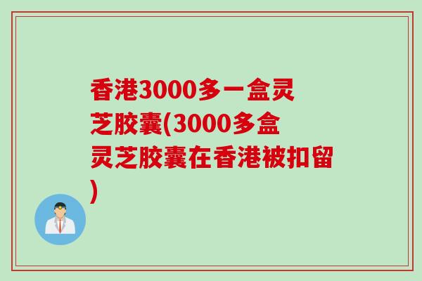 香港3000多一盒灵芝胶囊(3000多盒灵芝胶囊在香港被扣留)