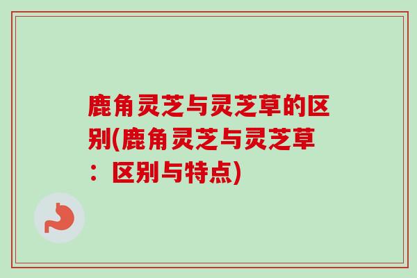 鹿角灵芝与灵芝草的区别(鹿角灵芝与灵芝草:区别与特点) 鹿角灵芝与灵芝草的区别(鹿角灵芝与灵芝草:区别与特点)