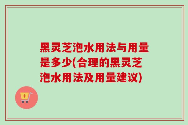 黑灵芝泡水用法与用量是多少(合理的黑灵芝泡水用法及用量建议)