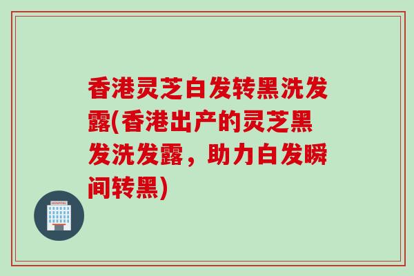 香港灵芝白发转黑洗发露(香港出产的灵芝黑发洗发露，助力白发瞬间转黑)