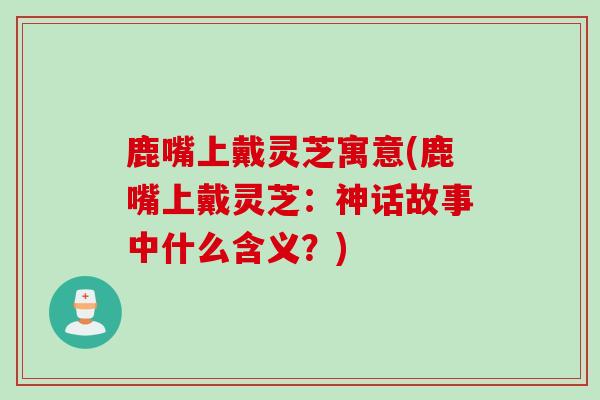 鹿嘴上戴灵芝寓意(鹿嘴上戴灵芝:神话故事中什么含义?) 鹿嘴上戴灵芝寓意(鹿嘴上戴灵芝:神话故事中什么含义?)