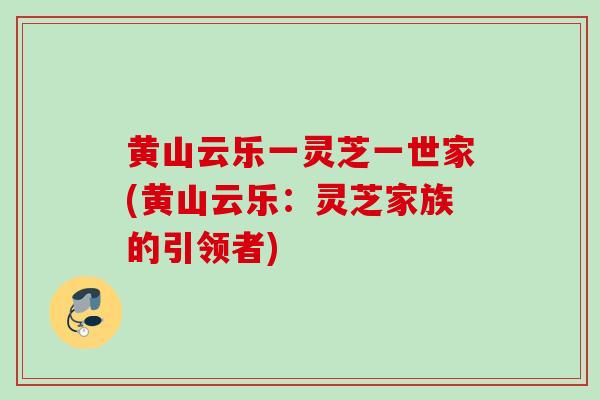 黄山云乐一灵芝一世家(黄山云乐：灵芝家族的引领者)