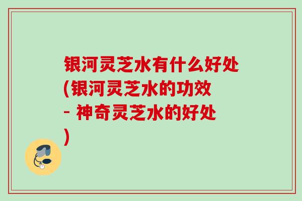 银河灵芝水有什么好处(银河灵芝水的功效 - 神奇灵芝水的好处)