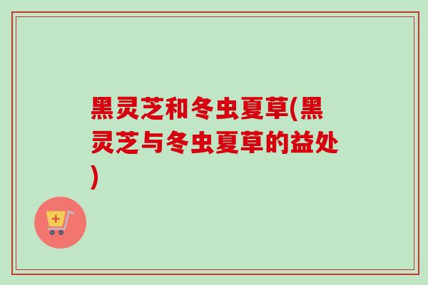 黑灵芝和冬虫夏草(黑灵芝与冬虫夏草的益处)