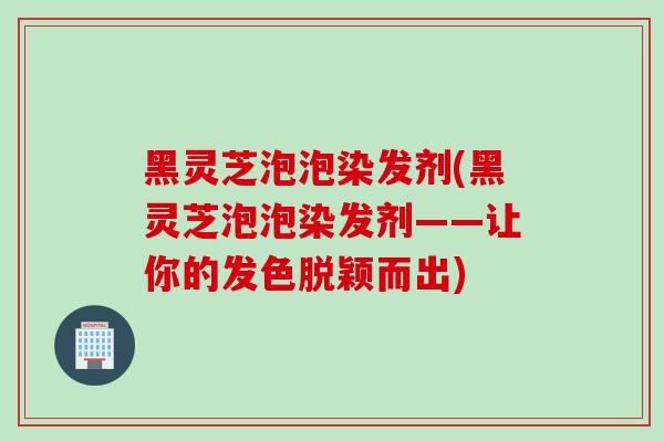 黑灵芝泡泡染发剂(黑灵芝泡泡染发剂——让你的发色脱颖而出) 黑灵芝泡泡染发剂(黑灵芝泡泡染发剂——让你的发色脱颖而出)