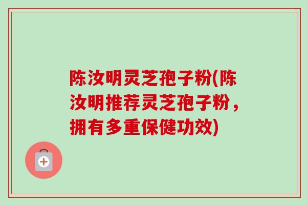 陈汝明灵芝孢子粉(陈汝明推荐灵芝孢子粉，拥有多重保健功效)