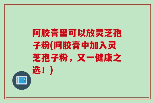阿胶膏里可以放灵芝孢子粉(阿胶膏中加入灵芝孢子粉，又一健康之选！)