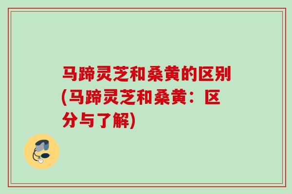 马蹄灵芝和桑黄的区别(马蹄灵芝和桑黄：区分与了解)