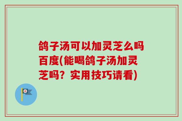 鸽子汤可以加灵芝么吗百度(能喝鸽子汤加灵芝吗？实用技巧请看)