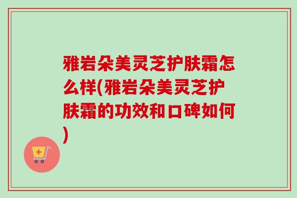 雅岩朵美灵芝护肤霜怎么样(雅岩朵美灵芝护肤霜的功效和口碑如何)