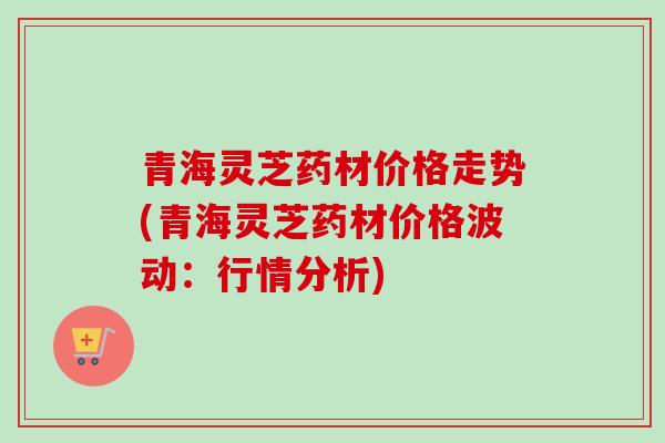 青海灵芝药材价格走势(青海灵芝药材价格波动：行情分析)