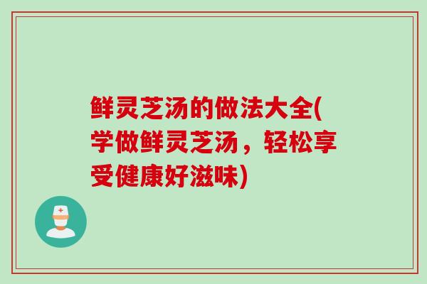 鲜灵芝汤的做法大全(学做鲜灵芝汤，轻松享受健康好滋味)