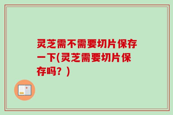 灵芝需不需要切片保存一下(灵芝需要切片保存吗？)