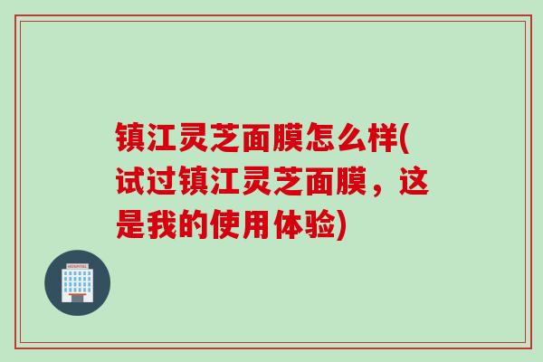 镇江灵芝面膜怎么样(试过镇江灵芝面膜,这是我的使用体验) 镇江灵芝面膜怎么样(试过镇江灵芝面膜,这是我的使用体验)