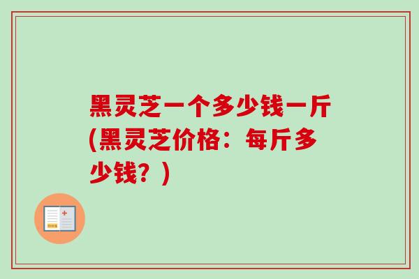 黑灵芝一个多少钱一斤(黑灵芝价格：每斤多少钱？)