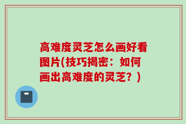 高难度灵芝怎么画好看图片(技巧揭密:如何画出高难度的灵芝?) 高难度灵芝怎么画好看图片(技巧揭密:如何画出高难度的灵芝?)