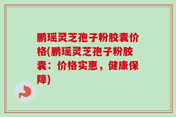 鹏瑶灵芝孢子粉胶囊价格(鹏瑶灵芝孢子粉胶囊：价格实惠，健康保障)