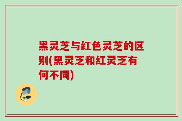 黑灵芝与红色灵芝的区别(黑灵芝和红灵芝有何不同)