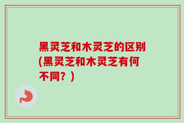 黑灵芝和木灵芝的区别(黑灵芝和木灵芝有何不同?) 黑灵芝和木灵芝的区别(黑灵芝和木灵芝有何不同?)