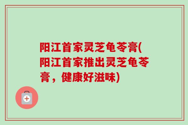阳江首家灵芝龟苓膏(阳江首家推出灵芝龟苓膏，健康好滋味)