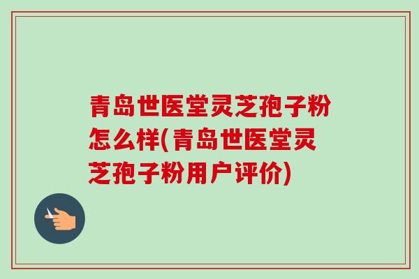 青岛世医堂灵芝孢子粉怎么样(青岛世医堂灵芝孢子粉用户评价)