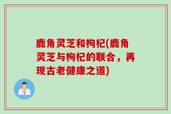 鹿角灵芝和枸杞(鹿角灵芝与枸杞的联合，再现古老健康之道)