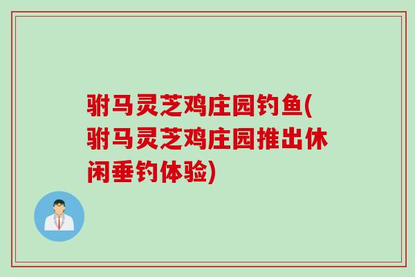 驸马灵芝鸡庄园钓鱼(驸马灵芝鸡庄园推出休闲垂钓体验)
