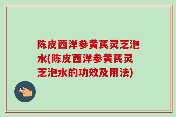 陈皮西洋参黄芪灵芝泡水(陈皮西洋参黄芪灵芝泡水的功效及用法)