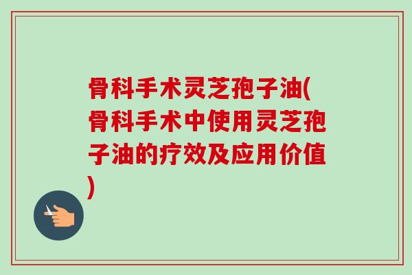骨科手术灵芝孢子油(骨科手术中使用灵芝孢子油的疗效及应用价值)