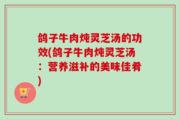 鸽子牛肉炖灵芝汤的功效(鸽子牛肉炖灵芝汤：营养滋补的美味佳肴)