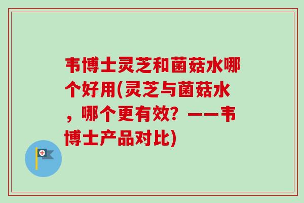 韦博士灵芝和菌菇水哪个好用(灵芝与菌菇水，哪个更有效？——韦博士产品对比)