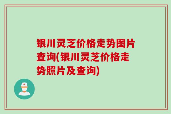 银川灵芝价格走势图片查询(银川灵芝价格走势照片及查询)