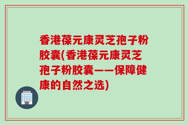 香港葆元康灵芝孢子粉胶囊(香港葆元康灵芝孢子粉胶囊——保障健康的自然之选)