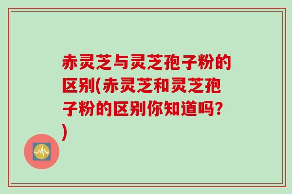 赤灵芝与灵芝孢子粉的区别(赤灵芝和灵芝孢子粉的区别你知道吗？)