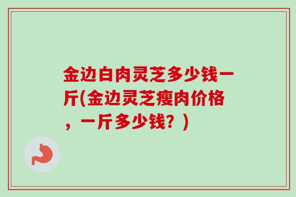 金边白肉灵芝多少钱一斤(金边灵芝瘦肉价格,一斤多少钱?) 金边白肉灵芝多少钱一斤(金边灵芝瘦肉价格,一斤多少钱?)